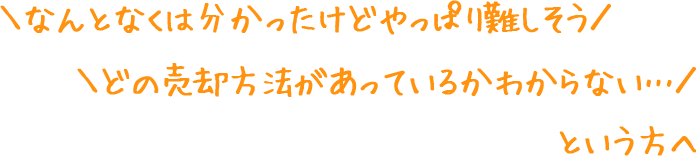 ＼なんとなくは分かったけどやっぱり難しそう／＼どの売却方法があっているかわからない…／　という方へ